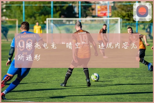 AI擦亮电竞“晴空”,违规内容无所遁形
